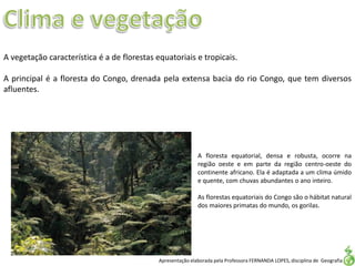Apresentação elaborada pela Professora FERNANDA LOPES, disciplina de Geografia
A vegetação característica é a de florestas equatoriais e tropicais.
A principal é a floresta do Congo, drenada pela extensa bacia do rio Congo, que tem diversos
afluentes.
A floresta equatorial, densa e robusta, ocorre na
região oeste e em parte da região centro-oeste do
continente africano. Ela é adaptada a um clima úmido
e quente, com chuvas abundantes o ano inteiro.
As florestas equatoriais do Congo são o hábitat natural
dos maiores primatas do mundo, os gorilas.
 