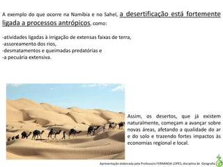 Apresentação elaborada pela Professora FERNANDA LOPES, disciplina de Geografia
A exemplo do que ocorre na Namíbia e no Sahel, a desertificação está fortemente
ligada a processos antrópicos, como:
-atividades ligadas à irrigação de extensas faixas de terra,
-assoreamento dos rios,
-desmatamentos e queimadas predatórias e
-a pecuária extensiva.
Assim, os desertos, que já existem
naturalmente, começam a avançar sobre
novas áreas, afetando a qualidade do ar
e do solo e trazendo fortes impactos às
economias regional e local.
 