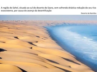 Apresentação elaborada pela Professora FERNANDA LOPES, disciplina de Geografia
A região do Sahel, situada ao sul do deserto do Saara, vem sofrendo drástica redução do seu rico
ecossistema, por causa do avanço da desertificação
Deserto da Namíbia
 