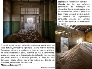 Apresentação elaborada pela Professora FERNANDA LOPES, disciplina de Geografia
Localização: Kolmanskop, Namíbia
História: Um dia, uma próspera
comunidade de mineração de
diamantes, Kolmanskop é, agora, uma
cidade fantasma, onde as casas dão
boas-vindas apenas à areia. A cidade
do deserto foi originalmente
construída quando os alemães
descobriram a grande riqueza mineral
da região.
Construíram-na em um estilo de arquitetura alemã, com um
salão de baile, um teatro e o primeiro sistema de trem da África.
Quando os mineiros se mudaram, o deserto retomou a cidade.
As areias invadiram as casas, cobriram as ruas e, lentamente,
apagaram grande parte dos vestígios de civilização, com exceção
das casas elevadas e edifícios públicos. A visão de uma
derrocada cidade alemã nas areias móveis do deserto da
Namíbia é, sem dúvida, deslumbrante.
Abandonada desde: 1954
 