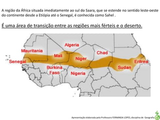 Apresentação elaborada pela Professora FERNANDA LOPES, disciplina de Geografia
A região da África situada imediatamente ao sul do Saara, que se estende no sentido leste-oeste
do continente desde a Etiópia até o Senegal, é conhecida como Sahel .
É uma área de transição entre as regiões mais férteis e o deserto.
 