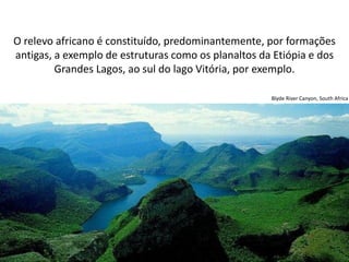 Apresentação elaborada pela Professora FERNANDA LOPES, disciplina de Geografia
O relevo africano é constituído, predominantemente, por formações
antigas, a exemplo de estruturas como os planaltos da Etiópia e dos
Grandes Lagos, ao sul do lago Vitória, por exemplo.
Blyde River Canyon, South Africa
 