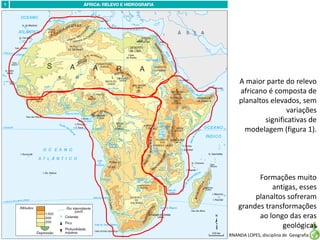 Apresentação elaborada pela Professora FERNANDA LOPES, disciplina de Geografia
A maior parte do relevo
africano é composta de
planaltos elevados, sem
variações
significativas de
modelagem (figura 1).
Formações muito
antigas, esses
planaltos sofreram
grandes transformações
ao longo das eras
geológicas
 