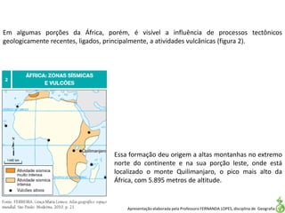Apresentação elaborada pela Professora FERNANDA LOPES, disciplina de Geografia
Em algumas porções da África, porém, é visível a influência de processos tectônicos
geologicamente recentes, ligados, principalmente, a atividades vulcânicas (figura 2).
Essa formação deu origem a altas montanhas no extremo
norte do continente e na sua porção leste, onde está
localizado o monte Quilimanjaro, o pico mais alto da
África, com 5.895 metros de altitude.
 