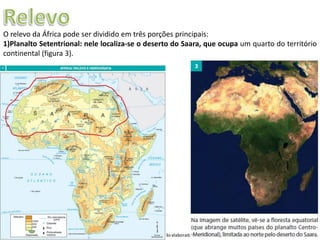 Apresentação elaborada pela Professora FERNANDA LOPES, disciplina de Geografia
O relevo da África pode ser dividido em três porções principais:
1)Planalto Setentrional: nele localiza-se o deserto do Saara, que ocupa um quarto do território
continental (figura 3).
 