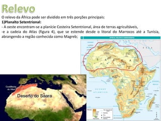 Apresentação elaborada pela Professora FERNANDA LOPES, disciplina de Geografia
O relevo da África pode ser dividido em três porções principais:
1)Planalto Setentrional:
- A oeste encontram-se a planície Costeira Setentrional, área de terras agricultáveis,
-e a cadeia do Atlas (figura 4), que se estende desde o litoral do Marrocos até a Tunísia,
abrangendo a região conhecida como Magreb;
 