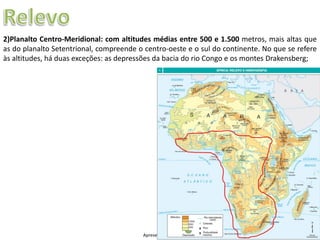 Apresentação elaborada pela Professora FERNANDA LOPES, disciplina de Geografia
2)Planalto Centro-Meridional: com altitudes médias entre 500 e 1.500 metros, mais altas que
as do planalto Setentrional, compreende o centro-oeste e o sul do continente. No que se refere
às altitudes, há duas exceções: as depressões da bacia do rio Congo e os montes Drakensberg;
 