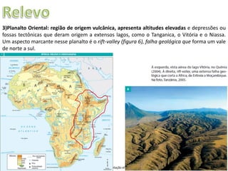 Apresentação elaborada pela Professora FERNANDA LOPES, disciplina de Geografia
3)Planalto Oriental: região de origem vulcânica, apresenta altitudes elevadas e depressões ou
fossas tectônicas que deram origem a extensos lagos, como o Tanganica, o Vitória e o Niassa.
Um aspecto marcante nesse planalto é o rift-valley (figura 6), falha geológica que forma um vale
de norte a sul.
 