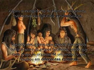 Segundo eles, existe uma grande diversidade  cultural entre os grupos humanos, sendo que cada grupo se organiza de um modo, o que resultou em  diferentes culturas . Alguns investigadores da História, entretanto, constestam essa  divisão evolucionista .  