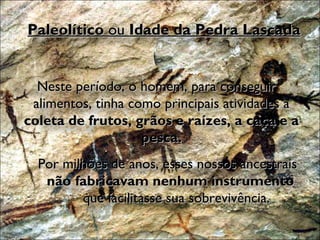 Paleolítico  ou  Idade da Pedra Lascada Neste período, o homem, para conseguir alimentos, tinha como principais atividades a  coleta de frutos, grãos e raízes, a caça e a pesca. Por milhões de anos, esses nossos ancestrais  não fabricavam nenhum instrumento  que facilitasse sua sobrevivência. 