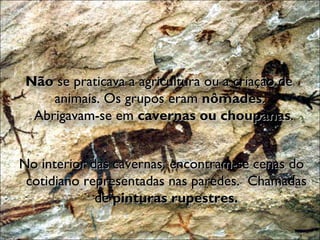 Não  se praticava a agricultura ou a criação de animais. Os grupos eram  nômades .  Abrigavam-se em  cavernas ou choupanas . No interior das cavernas, encontram-se cenas do cotidiano representadas nas paredes.  Chamadas de  pinturas rupestres. 