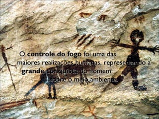 O  controle do fogo  foi uma das  maiores realizações humanas, representando a  grande conquista  do homem  sobre o meio ambiente. 