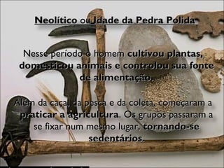 Neolítico  ou  Idade da Pedra Polida Nesse período o homem  cultivou plantas, domesticou animais e controlou sua fonte de alimentação. Além da caça, da pesca e da coleta, começaram a  praticar a agricultura . Os grupos passaram a se fixar num mesmo lugar,  tornando-se sedentários . 