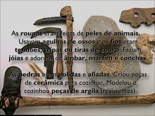As  roupas  eram feitas de  peles de animais.  Usavam  agulhas de ossos  e os  fios  eram  tendões, tripas ou tiras de couro . Faziam  jóias  e adornos de  âmbar, marfim e conchas . As  pedras  eram  polidas  e  afiadas . Criou peças de  cerâmica  para cozinhar. Modelou e cozinhou  peças de argila  (resistentes). 