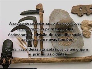 A crescente sedentarização das populações  deram origem às  primeiras vilas .  Aprimoraram a  divisão do trabalho social , surgindo assim  novas funções . Surgiram as  aldeias agrícolas  que deram origem às  primeiras cidades . 