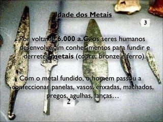 Idade dos Metais Por volta de  6.000 a.C.  os seres humanos desenvolveram conhecimentos para fundir e derreter  metais  (cobre, bronze e ferro). Com o metal fundido, o homem passou a confeccionar panelas, vasos, enxadas, machados, pregos, agulhas, lanças… 