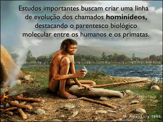 Estudos importantes buscam criar uma linha de evolução dos chamados  hominídeos,  destacando o parentesco biológico molecular entre os humanos e os primatas. 