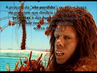 A procura do “ elo perdido ”, ou seja, a busca do espécime que dividiria características dos  primatas  e dos  humanos  constitui-se prioridade nos estudos científicos  acerca do tema. 