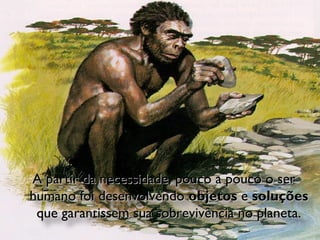 A partir da necessidade, pouco a pouco o ser humano foi desenvolvendo  objetos  e  soluções  que garantissem sua sobrevivência no planeta. 