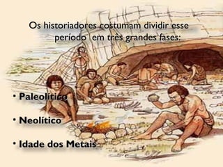 Os historiadores costumam dividir esse  período  em três grandes fases: Paleolítico Neolítico  Idade dos Metais 