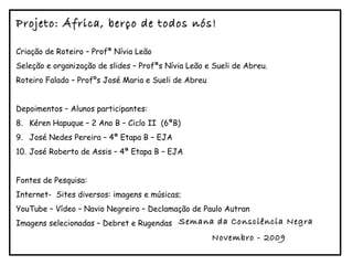 Criação de Roteiro – Profª Nívia Leão Seleção e organização de slides – Profªs Nívia Leão e Sueli de Abreu. Roteiro Falado – Profºs José Maria e Sueli de Abreu Depoimentos – Alunos participantes: Kéren Hapuque – 2 Ano B – Ciclo II  (6ªB) José Nedes Pereira – 4ª Etapa B – EJA José Roberto de Assis – 4ª Etapa B – EJA Fontes de Pesquisa: Internet-  Sites diversos: imagens e músicas; YouTube – Vídeo – Navio Negreiro – Declamação de Paulo Autran Imagens selecionadas – Debret e Rugendas Projeto: África, berço de todos nós! Semana da Consciência Negra  Novembro - 2009 