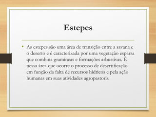 Estepes
• As estepes são uma área de transição entre a savana e
o deserto e é caracterizada por uma vegetação esparsa
que combina gramíneas e formações arbustivas. É
nessa área que ocorre o processo de desertificação
em função da falta de recursos hídricos e pela ação
humanas em suas atividades agropastoris.
 