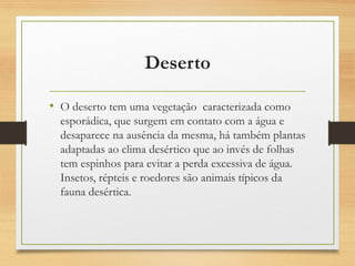 Deserto
• O deserto tem uma vegetação caracterizada como
esporádica, que surgem em contato com a água e
desaparece na ausência da mesma, há também plantas
adaptadas ao clima desértico que ao invés de folhas
tem espinhos para evitar a perda excessiva de água.
Insetos, répteis e roedores são animais típicos da
fauna desértica.
 