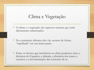Clima e Vegetação
• O clima e a vegetação são aspectos naturais que estão
diretamente relacionados.
• No continente africano eles vão ocorrer de forma
“espelhada” em sua maior parte.
• Entre os fatores que interferem no clima podemos citar: a
distância do Equador, a altitude, a distância dos mares e
oceanos e a movimentação das correntes de ar.
 