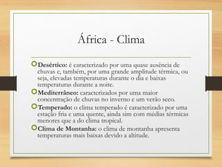 África - Clima
Desértico: é caracterizado por uma quase ausência de
chuvas e, também, por uma grande amplitude térmica, ou
seja, elevadas temperaturas durante o dia e baixas
temperaturas durante a noite.
Mediterrâneo: caracterizados por uma maior
concentração de chuvas no inverno e um verão seco.
Temperado: o clima temperado é caracterizado por uma
estação fria e uma quente, ainda sim com médias térmicas
menores que a do clima tropical.
Clima de Montanha: o clima de montanha apresenta
temperaturas mais baixas devido a altitude.
 