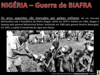 Oficina elaborada pela Professora FERNANDA BRUM LOPES - Geografia
Os anos seguintes são marcados por golpes militares. Há um intervalo
democrático sob a Presidência de Shehu Shagari, eleito em 1979 e reeleito em 1983. Shagari é
deposto pelo general Muhammed Buhari, destituído em 1985 pelo general Ibrahim Babangida.
Em 1991, a capital é transferida de Lagos para Abuja.
 