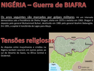 Oficina elaborada pela Professora FERNANDA BRUM LOPES - Geografia
Os anos seguintes são marcados por golpes militares. Há um intervalo
democrático sob a Presidência de Shehu Shagari, eleito em 1979 e reeleito em 1983. Shagari é
deposto pelo general Muhammed Buhari, destituído em 1985 pelo general Ibrahim Babangida.
Em 1991, a capital é transferida de Lagos para Abuja.
As disputas entre muçulmanos e cristãos na
Nigéria também ocorrem em outros países ao
sul do Deserto do Saara, na África Central e
Ocidental.
 
