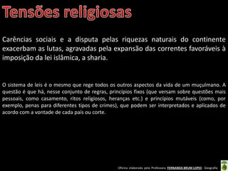 Oficina elaborada pela Professora FERNANDA BRUM LOPES - Geografia
Carências sociais e a disputa pelas riquezas naturais do continente
exacerbam as lutas, agravadas pela expansão das correntes favoráveis à
imposição da lei islâmica, a sharia.
O sistema de leis é o mesmo que rege todos os outros aspectos da vida de um muçulmano. A
questão é que há, nesse conjunto de regras, princípios fixos (que versam sobre questões mais
pessoais, como casamento, ritos religiosos, heranças etc.) e princípios mutáveis (como, por
exemplo, penas para diferentes tipos de crimes), que podem ser interpretados e aplicados de
acordo com a vontade de cada país ou corte.
 