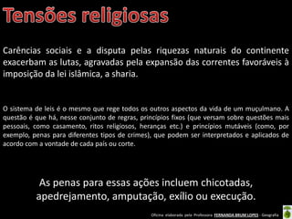 Oficina elaborada pela Professora FERNANDA BRUM LOPES - Geografia
Carências sociais e a disputa pelas riquezas naturais do continente
exacerbam as lutas, agravadas pela expansão das correntes favoráveis à
imposição da lei islâmica, a sharia.
O sistema de leis é o mesmo que rege todos os outros aspectos da vida de um muçulmano. A
questão é que há, nesse conjunto de regras, princípios fixos (que versam sobre questões mais
pessoais, como casamento, ritos religiosos, heranças etc.) e princípios mutáveis (como, por
exemplo, penas para diferentes tipos de crimes), que podem ser interpretados e aplicados de
acordo com a vontade de cada país ou corte.
As penas para essas ações incluem chicotadas,
apedrejamento, amputação, exílio ou execução.
 