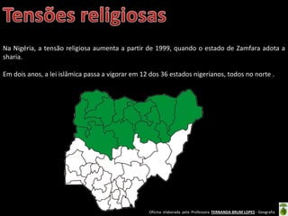 Oficina elaborada pela Professora FERNANDA BRUM LOPES - Geografia
Na Nigéria, a tensão religiosa aumenta a partir de 1999, quando o estado de Zamfara adota a
sharia.
Em dois anos, a lei islâmica passa a vigorar em 12 dos 36 estados nigerianos, todos no norte .
 