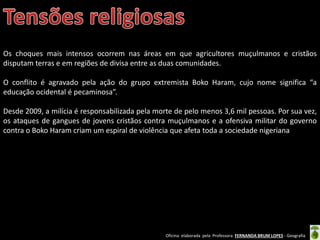 Oficina elaborada pela Professora FERNANDA BRUM LOPES - Geografia
Os choques mais intensos ocorrem nas áreas em que agricultores muçulmanos e cristãos
disputam terras e em regiões de divisa entre as duas comunidades.
O conflito é agravado pela ação do grupo extremista Boko Haram, cujo nome significa “a
educação ocidental é pecaminosa”.
Desde 2009, a milícia é responsabilizada pela morte de pelo menos 3,6 mil pessoas. Por sua vez,
os ataques de gangues de jovens cristãos contra muçulmanos e a ofensiva militar do governo
contra o Boko Haram criam um espiral de violência que afeta toda a sociedade nigeriana
 