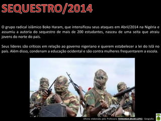Oficina elaborada pela Professora FERNANDA BRUM LOPES - Geografia
O grupo radical islâmico Boko Haram, que intensificou seus ataques em Abril/2014 na Nigéria e
assumiu a autoria do sequestro de mais de 200 estudantes, nasceu de uma seita que atraiu
jovens do norte do país.
Seus líderes são críticos em relação ao governo nigeriano e querem estabelecer a lei do Islâ no
país. Além disso, condenam a educação ocidental e são contra mulheres frequentarem a escola.
 
