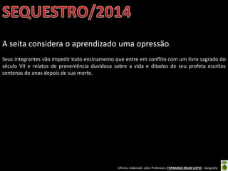 Oficina elaborada pela Professora FERNANDA BRUM LOPES - Geografia
A seita considera o aprendizado uma opressão.
Seus integrantes vão impedir todo ensinamento que entre em conflito com um livro sagrado do
século VII e relatos de proveniência duvidosa sobre a vida e ditados de seu profeta escritos
centenas de anos depois de sua morte.
 