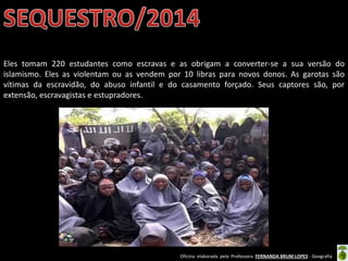 Oficina elaborada pela Professora FERNANDA BRUM LOPES - Geografia
Eles tomam 220 estudantes como escravas e as obrigam a converter-se a sua versão do
islamismo. Eles as violentam ou as vendem por 10 libras para novos donos. As garotas são
vítimas da escravidão, do abuso infantil e do casamento forçado. Seus captores são, por
extensão, escravagistas e estupradores.
 