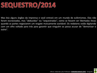 Oficina elaborada pela Professora FERNANDA BRUM LOPES - Geografia
Mas leia alguns órgãos da imprensa e você entrará em um mundo de eufemismos. Elas não
foram escravizadas, mas "abduzidas" ou "sequestradas", como se fossem ser libertadas ilesas
quando as partes negociarem um resgate mutuamente aceitável. Os redatores estão digitando
com um olho voltado para trás para garantir que ninguém os possa acusar de "demonizar o
outro".
 