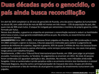 Oficina elaborada pela Professora FERNANDA BRUM LOPES - Geografia
Em abril de 2014 completam-se 20 anos do genocídio de Ruanda, uma das piores tragédias da humanidade
no século XX, com saldo oficial de mais de 800 mil mortos em três meses – 13% da população do país, dos
quais mais de 90% eram tutsis. O ataque foi instigado por extremistas e membros do próprio governo, então
formado por hutus.
Nessas duas décadas, o governo se empenha em promover a reconciliação nacional e reduzir as hostilidades
entre hutus e tutsis, o que garante estabilidade política ao país. No entanto, os ressentimentos ainda
permanecem latentes.
JULGAMENTOS Entre 1997 e 2001, 3 mil pessoas foram julgadas em Ruanda, com 500 condenações à morte.
Em 2002 começam a operar os Gacacas, tribunais populares instituídos para acelerar o julgamento de
centenas de milhares de suspeitos. Segundo o governo, 65% de quase 2 milhões de réus nos Gacacas foram
condenados, a grande maioria a penas alternativas, como serviços comunitários ou, nos casos mais graves,
longas penas com trabalhos forçados.
Paralelamente, a ONU cria o Tribunal Penal Internacional para Ruanda, em 1994, para julgar os principais
acusados. Funciona em Arusha, na Tanzânia. Os julgamentos se encerram em 2012. No total, 63 pessoas
foram condenadas (15 aguardam apelação) e dez, absolvidas. No entanto, nove indiciados ainda estão
foragidos. Entre os sentenciados à prisão perpétua estão o ex-primeiro-ministro Jean Kambanda e o coronel
Théonoste Bagasora, descrito como o principal planejador do massacre dos tutsis. Grupos pró-direitos
humanos questionam o fato de membros do atual governo suspeitos de envolvimento nunca terem sido
julgados.
 