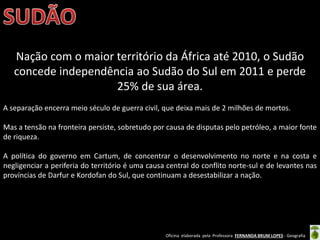 Oficina elaborada pela Professora FERNANDA BRUM LOPES - Geografia
Nação com o maior território da África até 2010, o Sudão
concede independência ao Sudão do Sul em 2011 e perde
25% de sua área.
A separação encerra meio século de guerra civil, que deixa mais de 2 milhões de mortos.
Mas a tensão na fronteira persiste, sobretudo por causa de disputas pelo petróleo, a maior fonte
de riqueza.
A política do governo em Cartum, de concentrar o desenvolvimento no norte e na costa e
negligenciar a periferia do território é uma causa central do conflito norte-sul e de levantes nas
províncias de Darfur e Kordofan do Sul, que continuam a desestabilizar a nação.
 