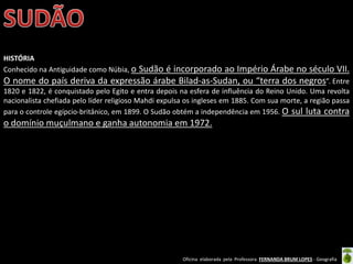 Oficina elaborada pela Professora FERNANDA BRUM LOPES - Geografia
HISTÓRIA
Conhecido na Antiguidade como Núbia, o Sudão é incorporado ao Império Árabe no século VII.
O nome do país deriva da expressão árabe Bilad-as-Sudan, ou “terra dos negros”. Entre
1820 e 1822, é conquistado pelo Egito e entra depois na esfera de influência do Reino Unido. Uma revolta
nacionalista chefiada pelo líder religioso Mahdi expulsa os ingleses em 1885. Com sua morte, a região passa
para o controle egípcio-britânico, em 1899. O Sudão obtém a independência em 1956. O sul luta contra
o domínio muçulmano e ganha autonomia em 1972.
 