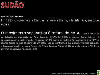 Oficina elaborada pela Professora FERNANDA BRUM LOPES - Geografia
FUNDAMENTALISMO
Em 1983, o governo em Cartum instaura a Sharia, a lei islâmica, em todo
o país.
O movimento separatista é retomado no sul, com a fundação
do Exército de Libertação do Povo Sudanês (SPLA). Em 1985, o general Gaafar Nimeiry é
derrubado num levante popular. Eleições em 1986 põem no poder o Partido Umma. Em 1989, o
general Omar Hassan al-Bashir dá um golpe. Cresce a influência do fundamentalismo islâmico,
sob o comando de Hassan al-Turabi, da Frente Islâmica Nacional. Os combates entre o SPLA e o
governo se agravam nos anos 1990.
 