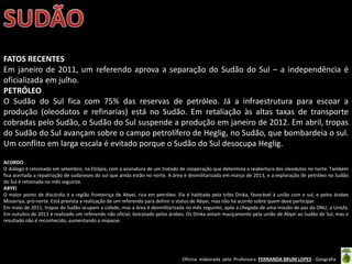 Oficina elaborada pela Professora FERNANDA BRUM LOPES - Geografia
FATOS RECENTES
Em janeiro de 2011, um referendo aprova a separação do Sudão do Sul – a independência é
oficializada em julho.
PETRÓLEO
O Sudão do Sul fica com 75% das reservas de petróleo. Já a infraestrutura para escoar a
produção (oleodutos e refinarias) está no Sudão. Em retaliação às altas taxas de transporte
cobradas pelo Sudão, o Sudão do Sul suspende a produção em janeiro de 2012. Em abril, tropas
do Sudão do Sul avançam sobre o campo petrolífero de Heglig, no Sudão, que bombardeia o sul.
Um conflito em larga escala é evitado porque o Sudão do Sul desocupa Heglig.
ACORDO
O diálogo é retomado em setembro, na Etiópia, com a assinatura de um tratado de cooperação que determina a reabertura dos oleodutos no norte. Também
fica acertada a repatriação de sudaneses do sul que ainda estão no norte. A área é desmilitarizada em março de 2013, e a exploração de petróleo no Sudão
do Sul é retomada no mês seguinte.
ABYEI
O maior ponto de discórdia é a região fronteiriça de Abyei, rica em petróleo. Ela é habitada pela tribo Dinka, favorável à união com o sul, e pelos árabes
Misseriya, pró-norte. Está prevista a realização de um referendo para definir o status de Abyei, mas não há acordo sobre quem deve participar.
Em maio de 2011, tropas do Sudão ocupam a cidade, mas a área é desmilitarizada no mês seguinte, após a chegada de uma missão de paz da ONU, a Unisfa.
Em outubro de 2013 é realizado um referendo não oficial, boicotado pelos árabes. Os Dinka votam maciçamente pela união de Abyei ao Sudão do Sul, mas o
resultado não é reconhecido, aumentando o impasse.
 