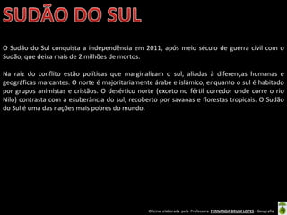Oficina elaborada pela Professora FERNANDA BRUM LOPES - Geografia
O Sudão do Sul conquista a independência em 2011, após meio século de guerra civil com o
Sudão, que deixa mais de 2 milhões de mortos.
Na raiz do conflito estão políticas que marginalizam o sul, aliadas à diferenças humanas e
geográficas marcantes. O norte é majoritariamente árabe e islâmico, enquanto o sul é habitado
por grupos animistas e cristãos. O desértico norte (exceto no fértil corredor onde corre o rio
Nilo) contrasta com a exuberância do sul, recoberto por savanas e florestas tropicais. O Sudão
do Sul é uma das nações mais pobres do mundo.
 