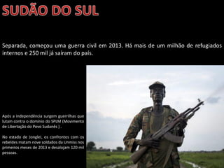 Oficina elaborada pela Professora FERNANDA BRUM LOPES - Geografia
Separada, começou uma guerra civil em 2013. Há mais de um milhão de refugiados
internos e 250 mil já saíram do país.
Após a independência surgem guerrilhas que
lutam contra o domínio do SPLM (Movimento
de Libertação do Povo Sudanês ) .
No estado de Jonglei, os confrontos com os
rebeldes matam nove soldados da Unmiss nos
primeiros meses de 2013 e desalojam 120 mil
pessoas.
 