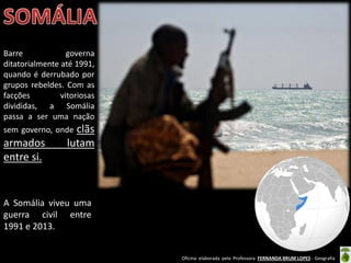 Oficina elaborada pela Professora FERNANDA BRUM LOPES - Geografia
A Somália viveu uma
guerra civil entre
1991 e 2013.
Barre governa
ditatorialmente até 1991,
quando é derrubado por
grupos rebeldes. Com as
facções vitoriosas
divididas, a Somália
passa a ser uma nação
sem governo, onde clãs
armados lutam
entre si.
 