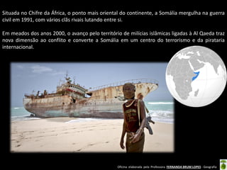 Oficina elaborada pela Professora FERNANDA BRUM LOPES - Geografia
Situada no Chifre da África, o ponto mais oriental do continente, a Somália mergulha na guerra
civil em 1991, com vários clãs rivais lutando entre si.
Em meados dos anos 2000, o avanço pelo território de milícias islâmicas ligadas à Al Qaeda traz
nova dimensão ao conflito e converte a Somália em um centro do terrorismo e da pirataria
internacional.
 