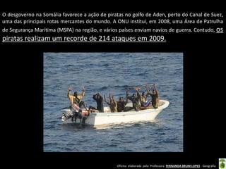 Oficina elaborada pela Professora FERNANDA BRUM LOPES - Geografia
O desgoverno na Somália favorece a ação de piratas no golfo de Aden, perto do Canal de Suez,
uma das principais rotas mercantes do mundo. A ONU institui, em 2008, uma Área de Patrulha
de Segurança Marítima (MSPA) na região, e vários países enviam navios de guerra. Contudo, os
piratas realizam um recorde de 214 ataques em 2009.
 