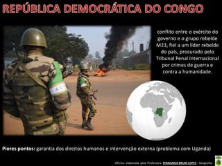 Oficina elaborada pela Professora FERNANDA BRUM LOPES - Geografia
Piores pontos: garantia dos direitos humanos e intervenção externa (problema com Uganda)
conflito entre o exército do
governo e o grupo rebelde
M23, fiel a um líder rebelde
do país, procurado pelo
Tribunal Penal Internacional
por crimes de guerra e
contra a humanidade.
 